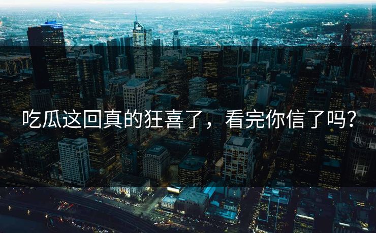 吃瓜这回真的狂喜了，看完你信了吗？