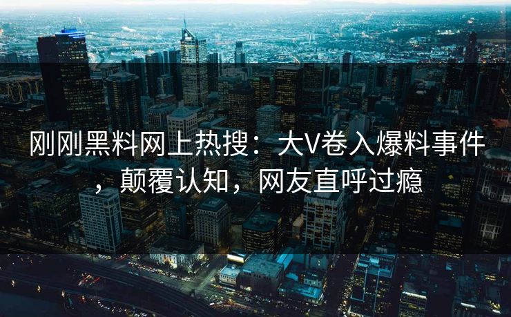 刚刚黑料网上热搜：大V卷入爆料事件，颠覆认知，网友直呼过瘾
