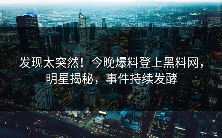 发现太突然！今晚爆料登上黑料网，明星揭秘，事件持续发酵