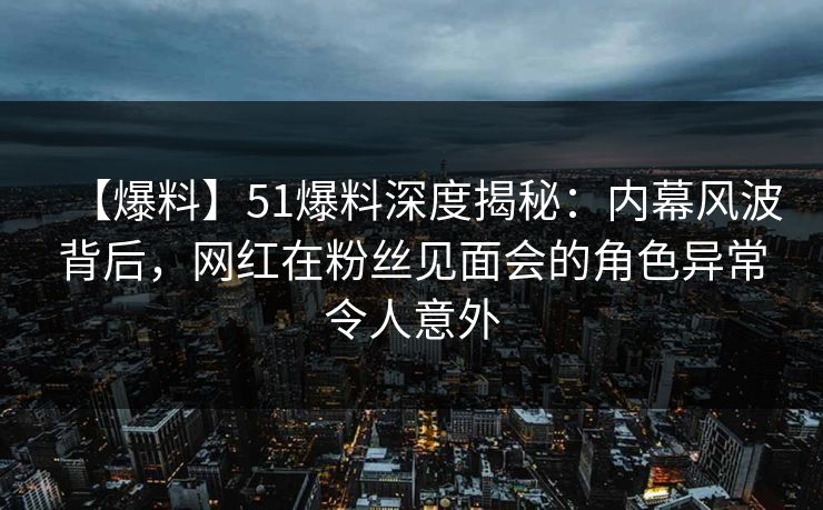【爆料】51爆料深度揭秘：内幕风波背后，网红在粉丝见面会的角色异常令人意外