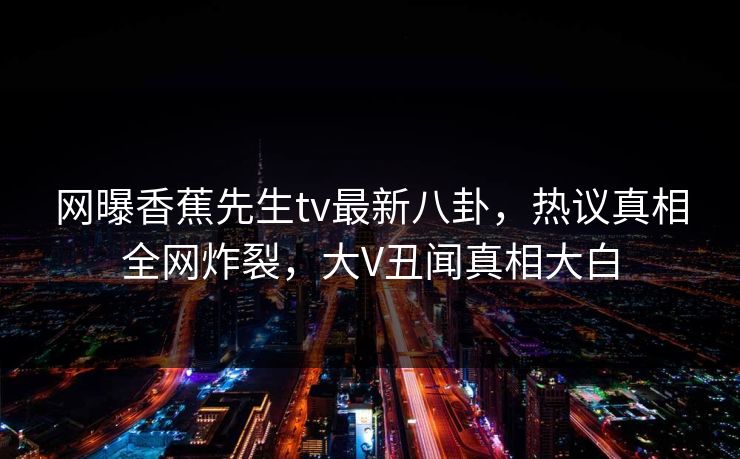 网曝香蕉先生tv最新八卦，热议真相全网炸裂，大V丑闻真相大白