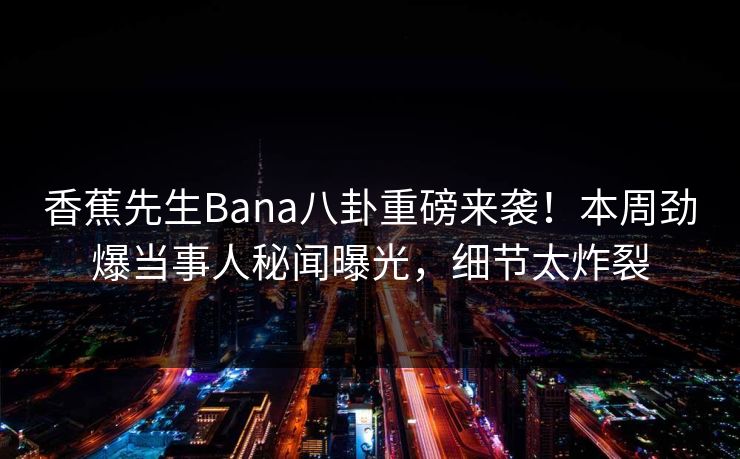 香蕉先生Bana八卦重磅来袭！本周劲爆当事人秘闻曝光，细节太炸裂