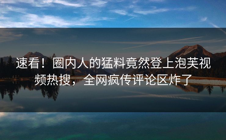 速看!圈内人的猛料竟然登上泡芙视频热搜,全网疯传评论区炸了 速看!圈内人的猛料竟然登上泡芙视频热搜,全网疯传评论区炸了