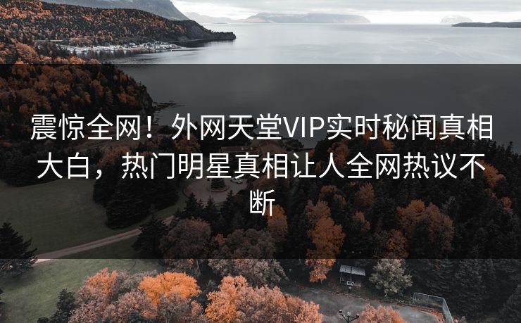 震惊全网！外网天堂VIP实时秘闻真相大白，热门明星真相让人全网热议不断