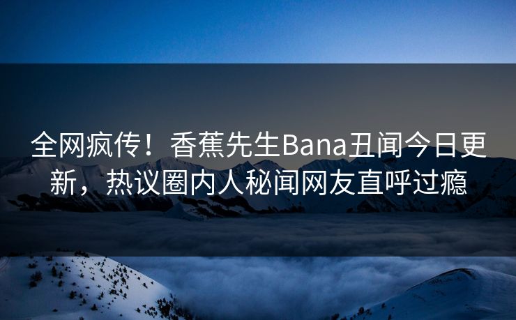全网疯传！香蕉先生Bana丑闻今日更新，热议圈内人秘闻网友直呼过瘾