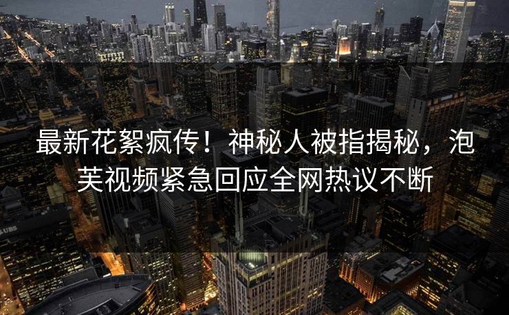 最新花絮疯传！神秘人被指揭秘，泡芙视频紧急回应全网热议不断