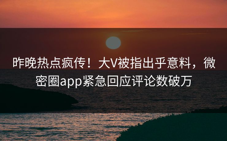 昨晚热点疯传！大V被指出乎意料，微密圈app紧急回应评论数破万