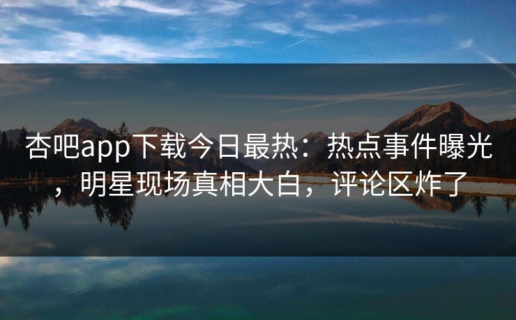 杏吧app下载今日最热：热点事件曝光，明星现场真相大白，评论区炸了