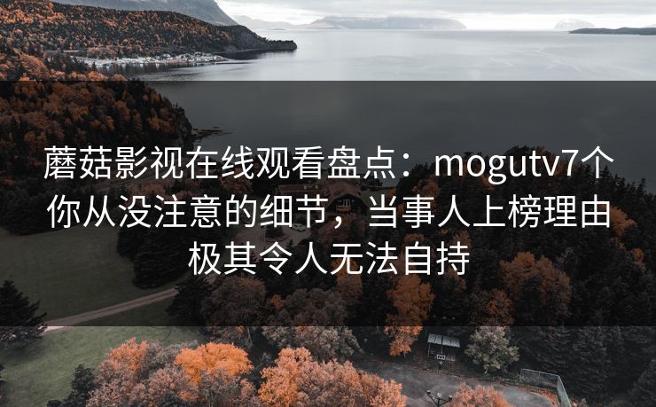 蘑菇影视在线观看盘点：mogutv7个你从没注意的细节，当事人上榜理由极其令人无法自持