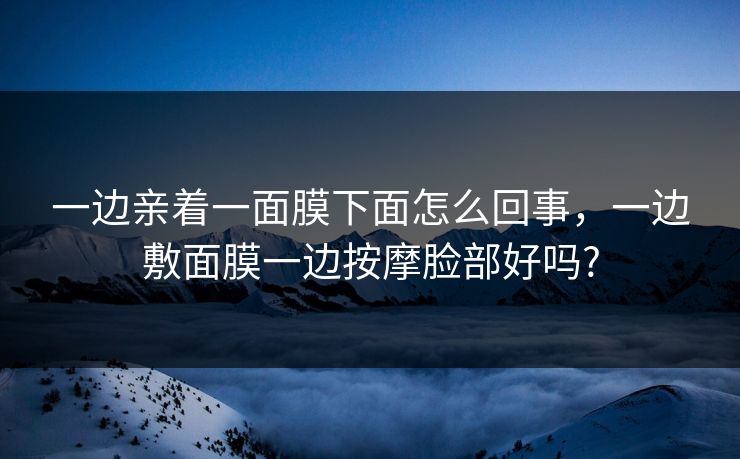 一边亲着一面膜下面怎么回事,一边敷面膜一边按摩脸部好吗? 一边亲着一面膜下面怎么回事,一边敷面膜一边按摩脸部好吗?
