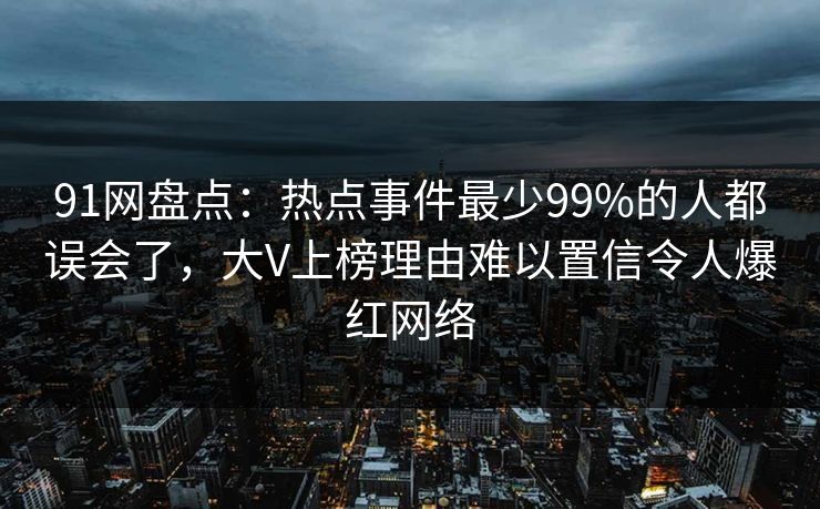 91网盘点：热点事件最少99%的人都误会了，大V上榜理由难以置信令人爆红网络