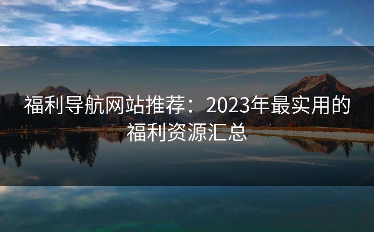 福利导航网站推荐：2023年最实用的福利资源汇总