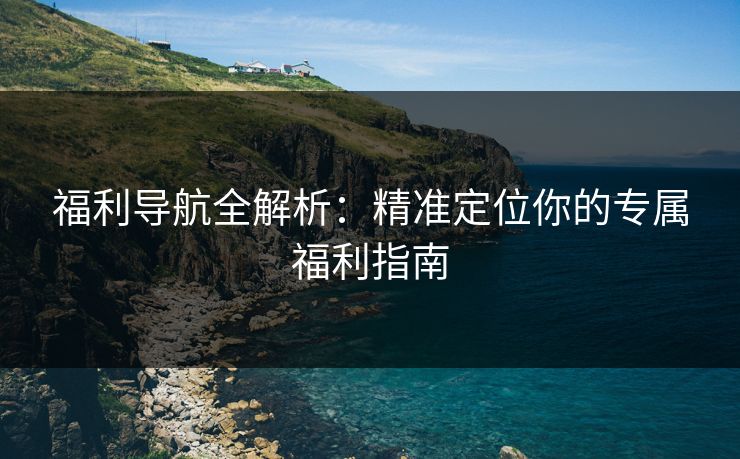 福利导航全解析：精准定位你的专属福利指南