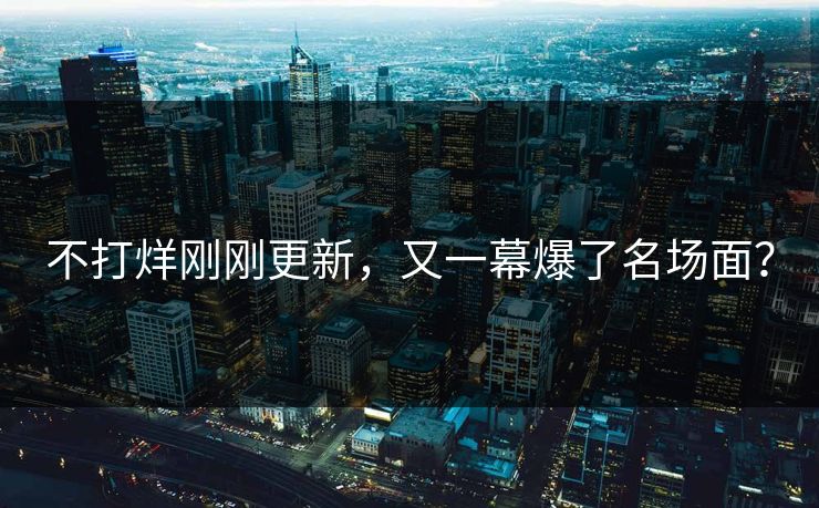 不打烊刚刚更新，又一幕爆了名场面？