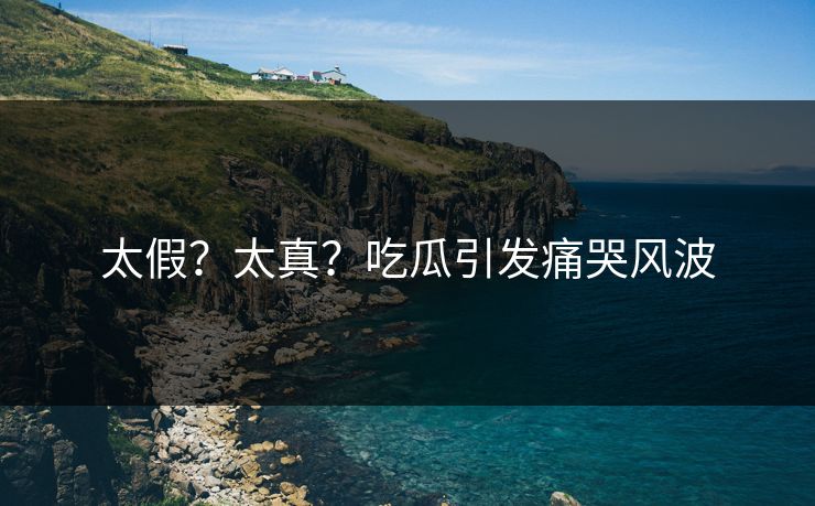 太假？太真？吃瓜引发痛哭风波