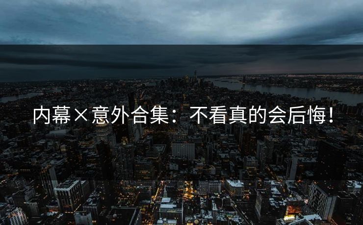 内幕×意外合集：不看真的会后悔！