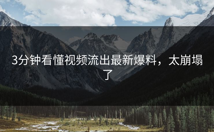 3分钟看懂视频流出最新爆料，太崩塌了