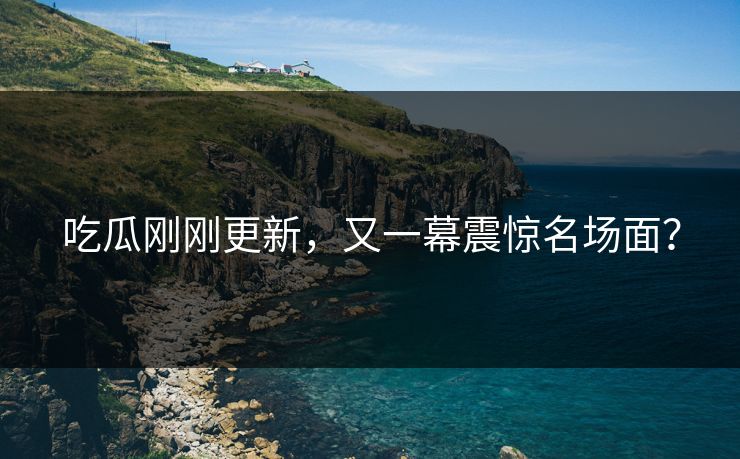 吃瓜刚刚更新，又一幕震惊名场面？