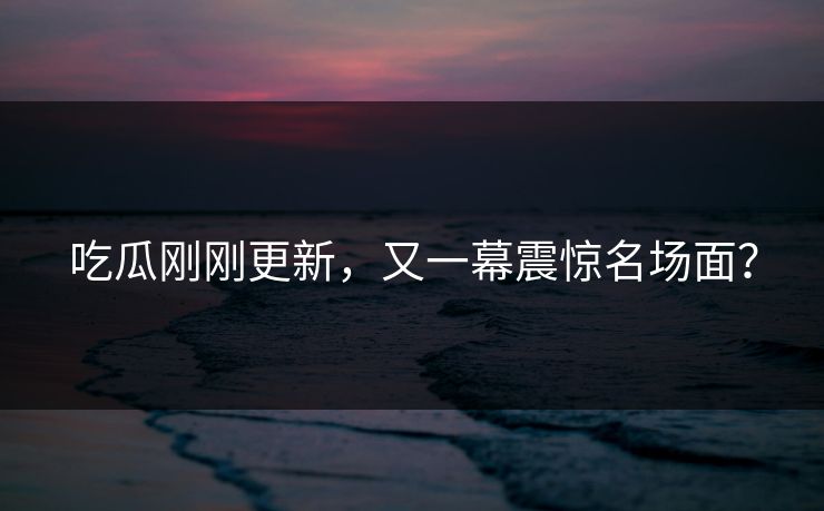 吃瓜刚刚更新，又一幕震惊名场面？