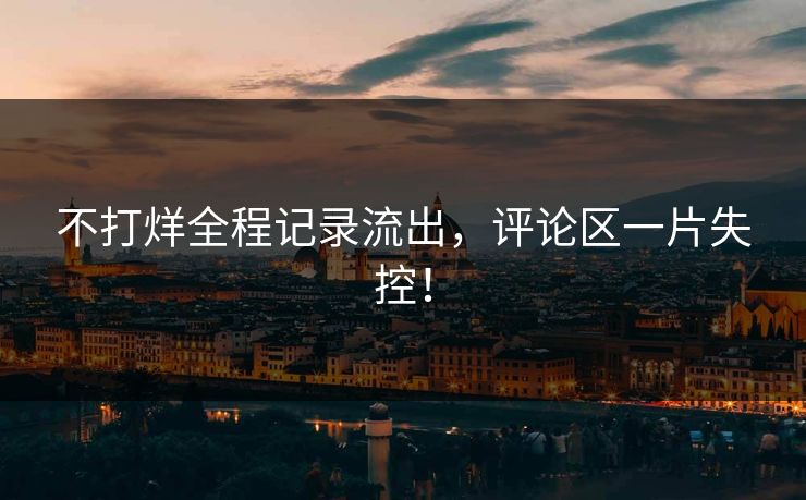 不打烊全程记录流出，评论区一片失控！