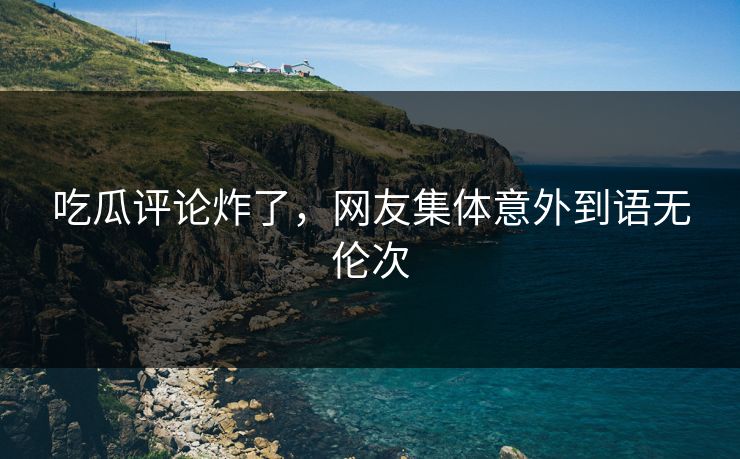吃瓜评论炸了，网友集体意外到语无伦次