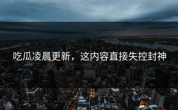 吃瓜凌晨更新，这内容直接失控封神