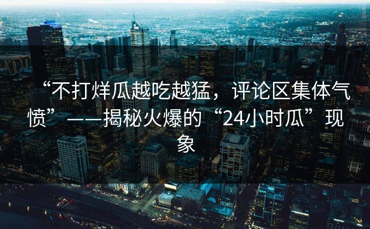 “不打烊瓜越吃越猛，评论区集体气愤”——揭秘火爆的“24小时瓜”现象