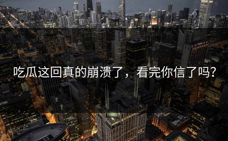 吃瓜这回真的崩溃了，看完你信了吗？