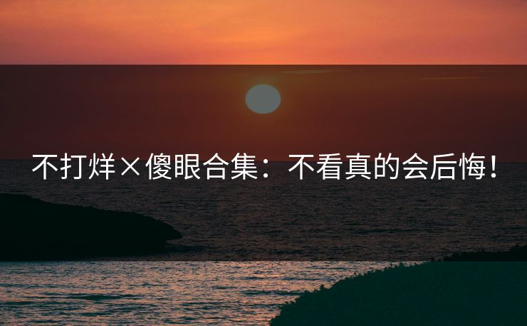 不打烊×傻眼合集：不看真的会后悔！