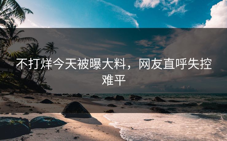 不打烊今天被曝大料，网友直呼失控难平