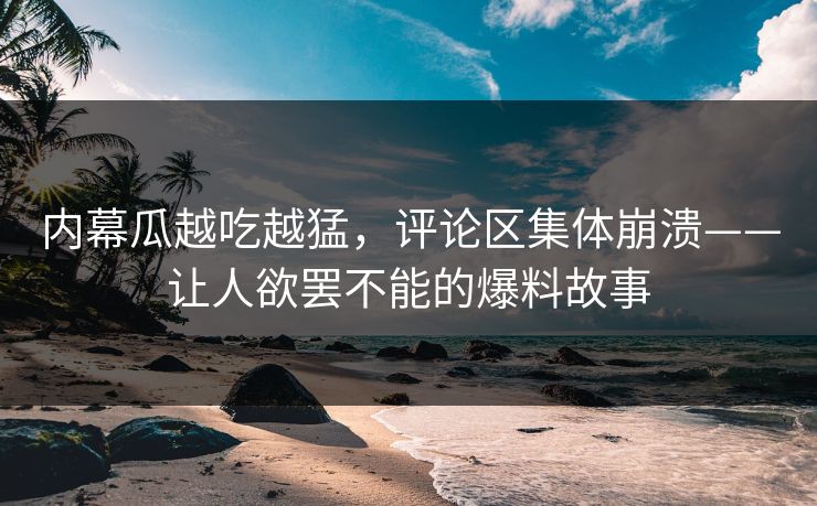 内幕瓜越吃越猛，评论区集体崩溃——让人欲罢不能的爆料故事
