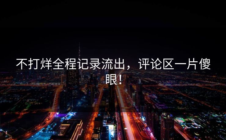 不打烊全程记录流出，评论区一片傻眼！