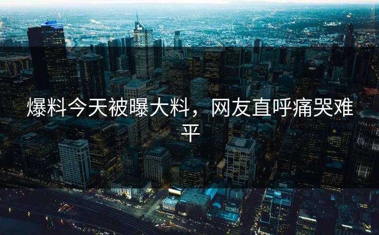 爆料今天被曝大料，网友直呼痛哭难平