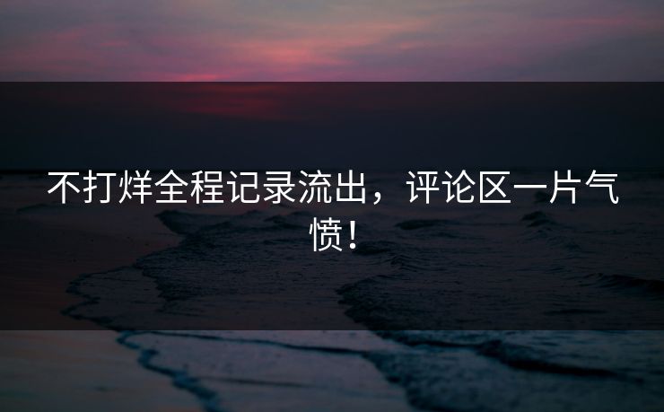 不打烊全程记录流出，评论区一片气愤！