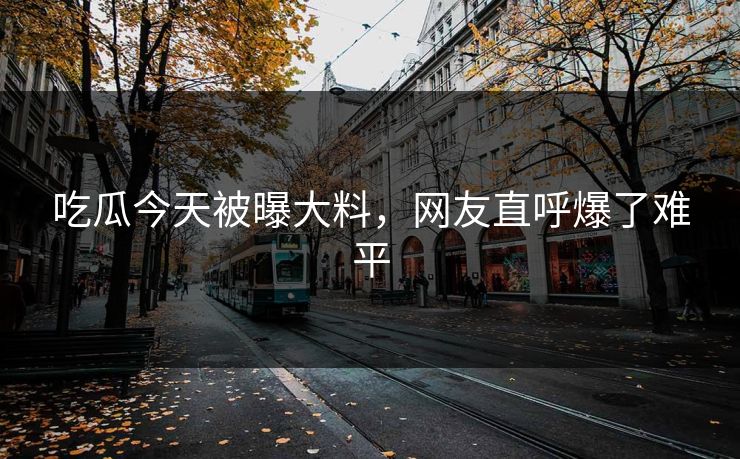 吃瓜今天被曝大料，网友直呼爆了难平