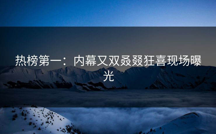 热榜第一：内幕又双叒叕狂喜现场曝光