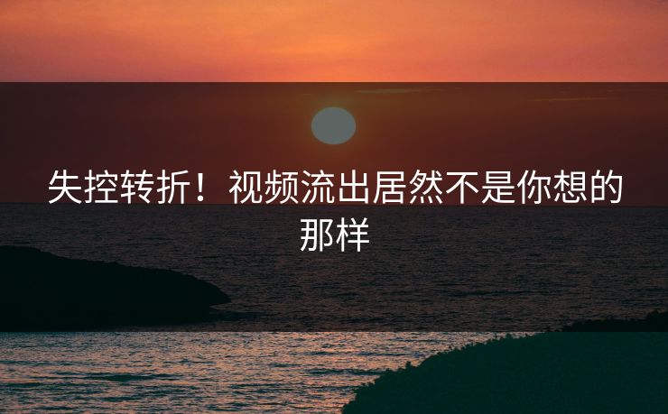 失控转折！视频流出居然不是你想的那样