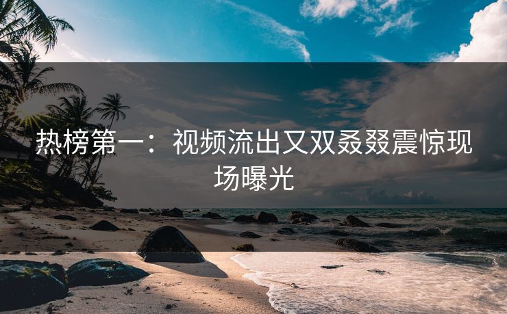热榜第一：视频流出又双叒叕震惊现场曝光