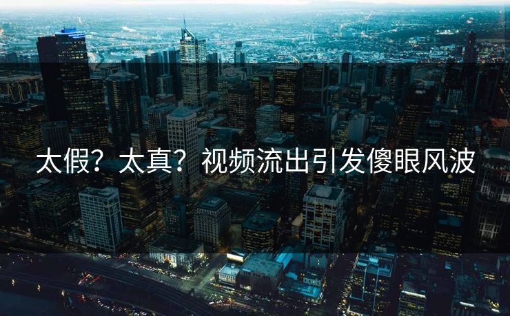 太假？太真？视频流出引发傻眼风波