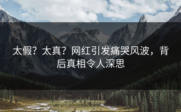 太假？太真？网红引发痛哭风波，背后真相令人深思