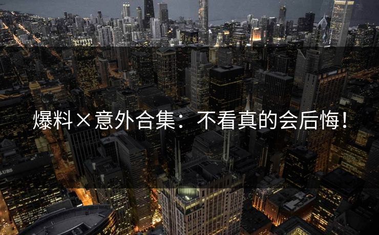 爆料×意外合集：不看真的会后悔！