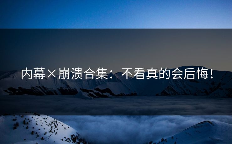 内幕×崩溃合集：不看真的会后悔！