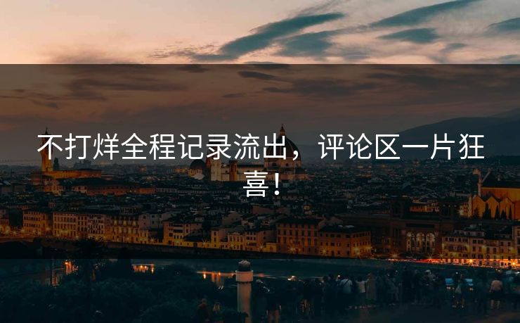 不打烊全程记录流出，评论区一片狂喜！