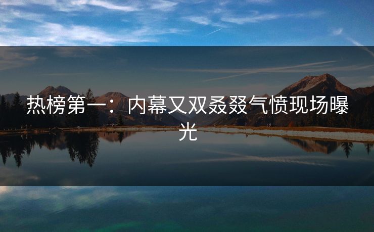 热榜第一：内幕又双叒叕气愤现场曝光