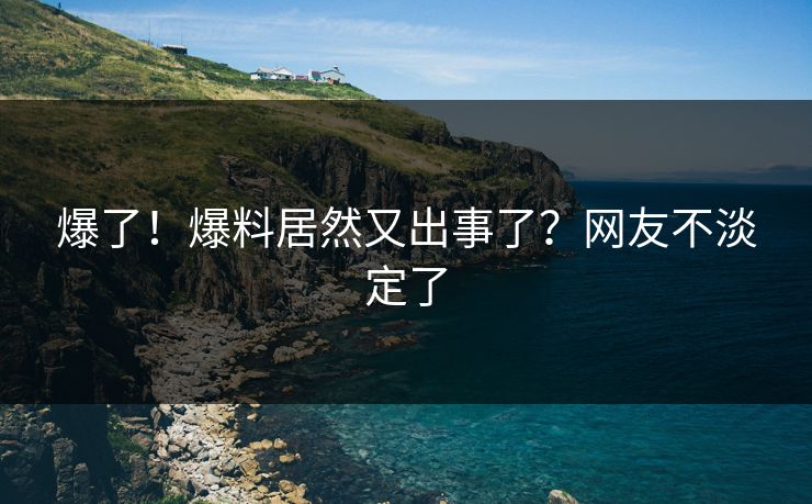 爆了！爆料居然又出事了？网友不淡定了