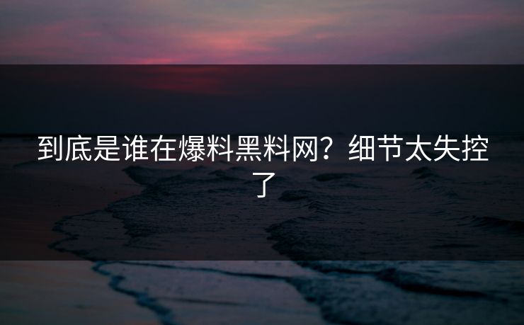 到底是谁在爆料黑料网？细节太失控了