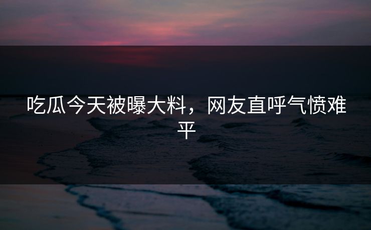 吃瓜今天被曝大料，网友直呼气愤难平