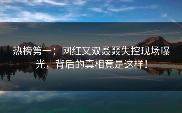 热榜第一：网红又双叒叕失控现场曝光，背后的真相竟是这样！