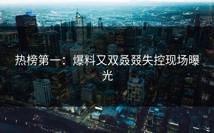 热榜第一：爆料又双叒叕失控现场曝光