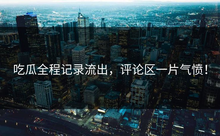 吃瓜全程记录流出，评论区一片气愤！